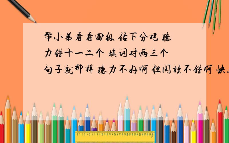 帮小弟看看四级 估下分吧 听力错十一二个 填词对两三个 句子就那样 听力不好啊 但阅读不错啊 快速都对啊 仔细阅读错一个 选词填空对3个吧 完型错四五个吧 作文背的模板 字数绝对够 翻