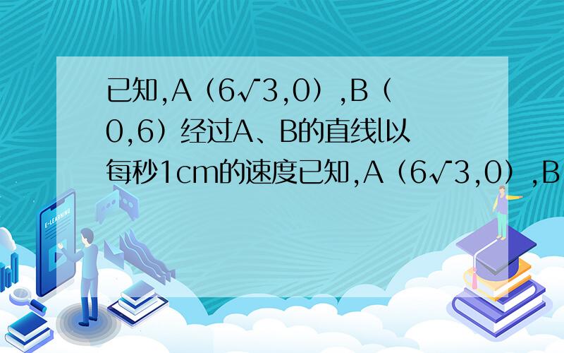 已知,A（6√3,0）,B（0,6）经过A、B的直线l以每秒1cm的速度已知,A（6√3,0）,B（0,6）经过A点的直线l以每秒1cm的速度