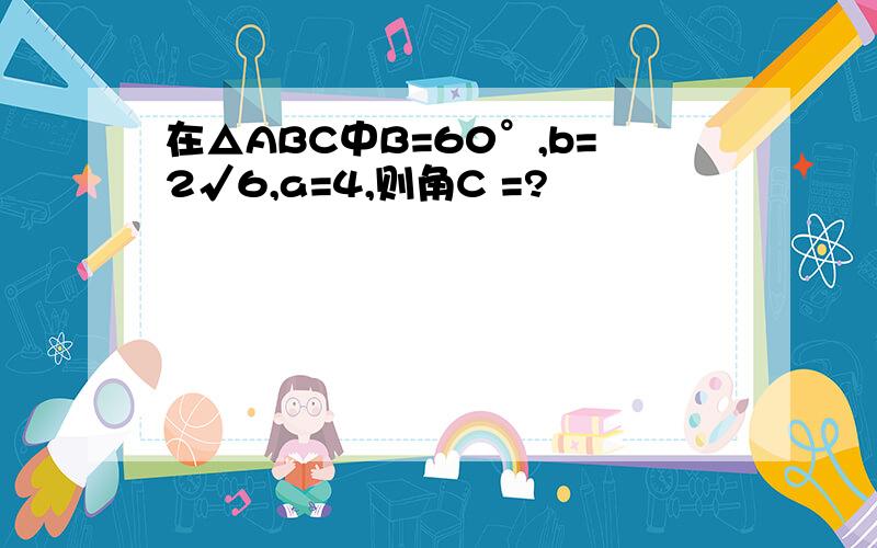 在△ABC中B=60°,b=2√6,a=4,则角C =?