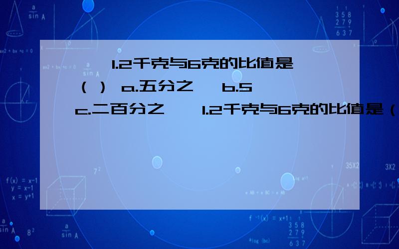 一,1.2千克与6克的比值是（） a.五分之一 b.5 c.二百分之一,1.2千克与6克的比值是（）a.五分之一 b.5 c.二百分之一 d.200二,甲数的五分之三等于乙数的六分之五,乙数与甲数的比是（）a.25:18 b.18：