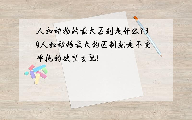 人和动物的最大区别是什么?3Q人和动物最大的区别就是不受单纯的欲望支配!