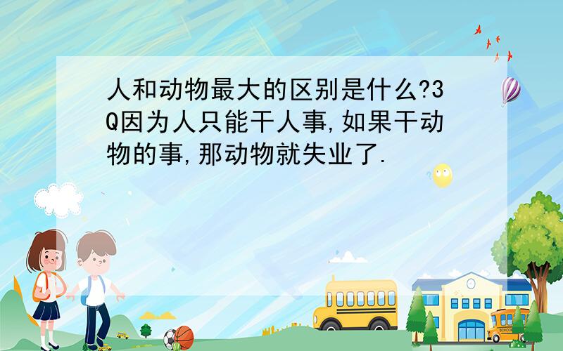 人和动物最大的区别是什么?3Q因为人只能干人事,如果干动物的事,那动物就失业了.