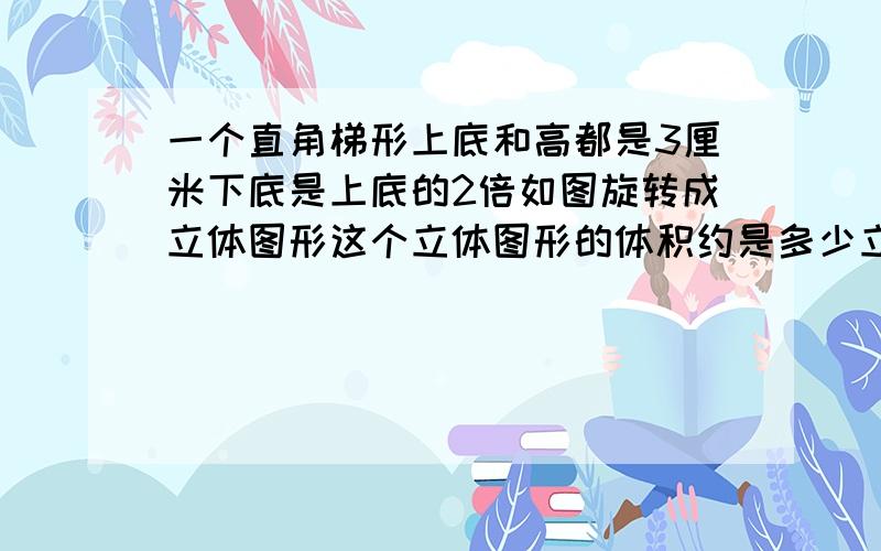 一个直角梯形上底和高都是3厘米下底是上底的2倍如图旋转成立体图形这个立体图形的体积约是多少立方厘米?一个直角梯形,上底和高都是3厘米,下底是上底的2倍.如图所示旋转成立体图形,这