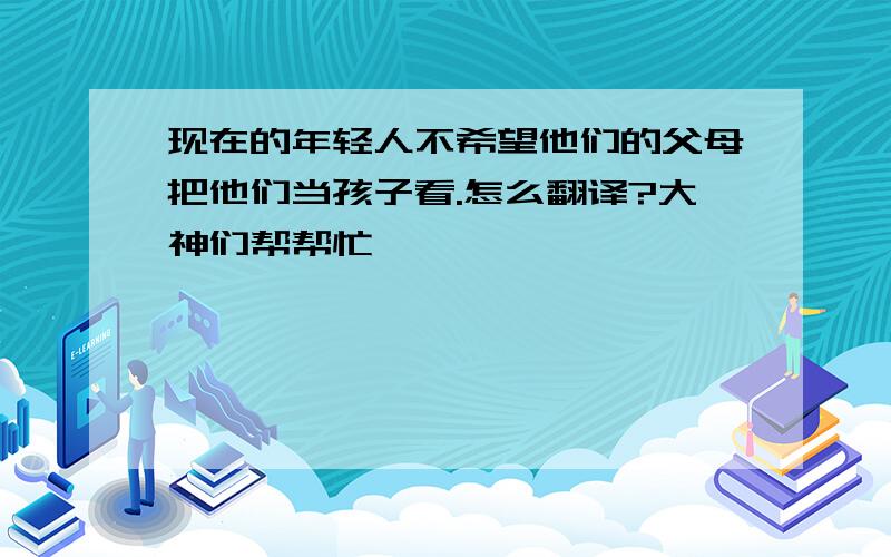 现在的年轻人不希望他们的父母把他们当孩子看.怎么翻译?大神们帮帮忙