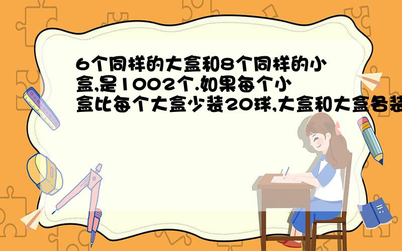 6个同样的大盒和8个同样的小盒,是1002个.如果每个小盒比每个大盒少装20球,大盒和大盒各装多少球?