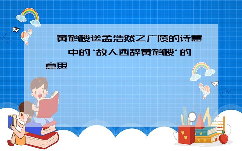 《黄鹤楼送孟浩然之广陵的诗意>》中的‘故人西辞黄鹤楼’的意思