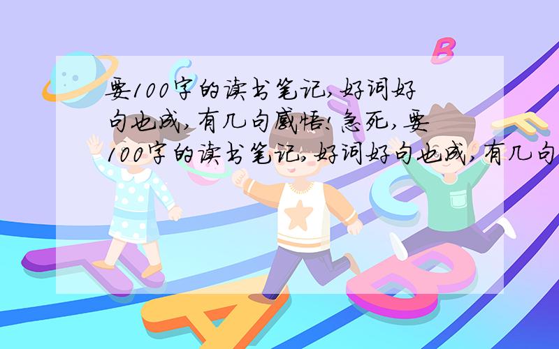 要100字的读书笔记,好词好句也成,有几句感悟!急死,要100字的读书笔记,好词好句也成,有几句感悟!急死,各位好心的大哥大姐,阿姨大妈们.我就要一百字就行了.