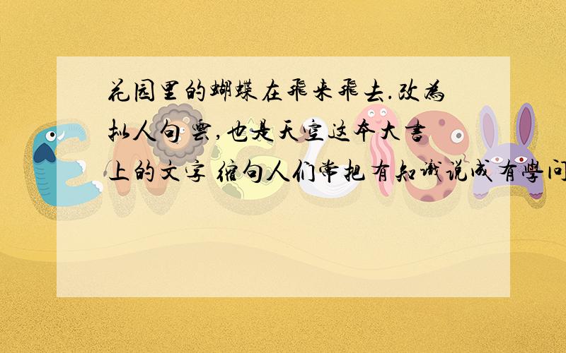 花园里的蝴蝶在飞来飞去.改为拟人句 云,也是天空这本大书上的文字 缩句人们常把有知识说成有学问,这不是很有道理?改为陈述句