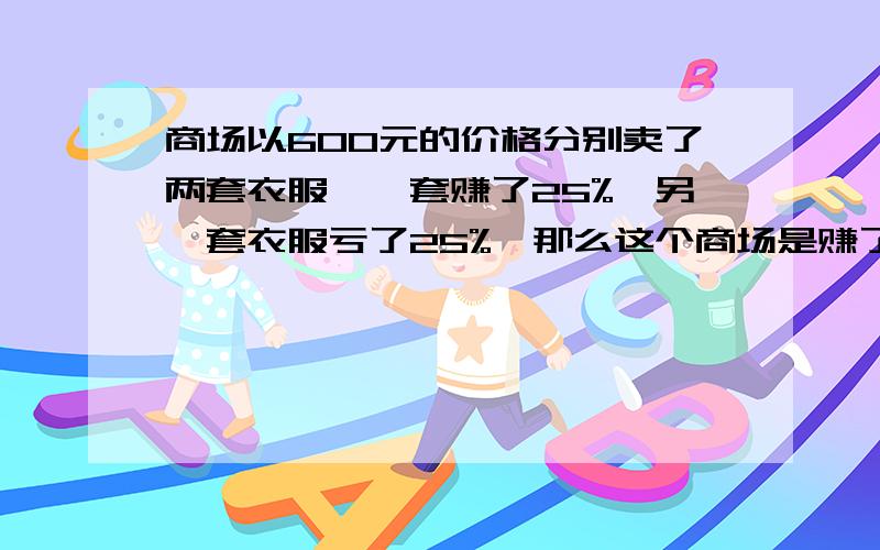 商场以600元的价格分别卖了两套衣服,一套赚了25%,另一套衣服亏了25%,那么这个商场是赚了还是亏了,赚(亏）了多少元?