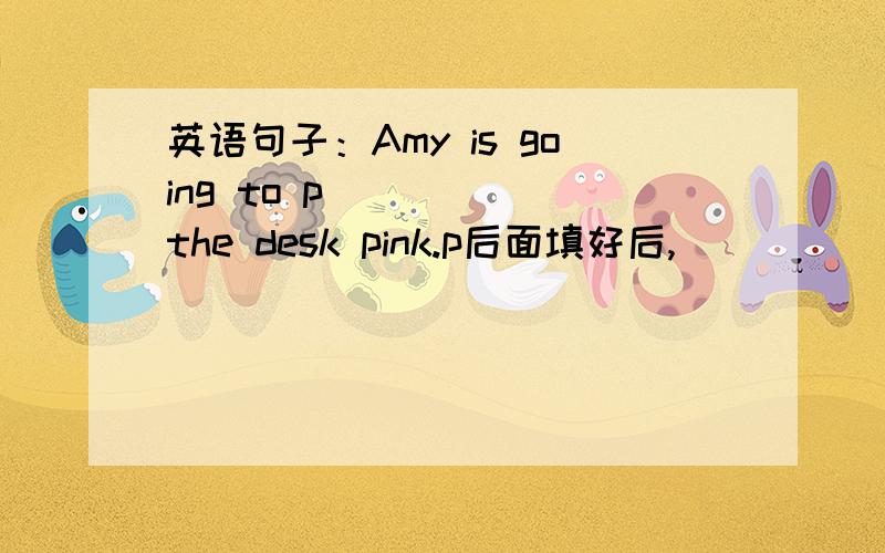 英语句子：Amy is going to p_____ the desk pink.p后面填好后,