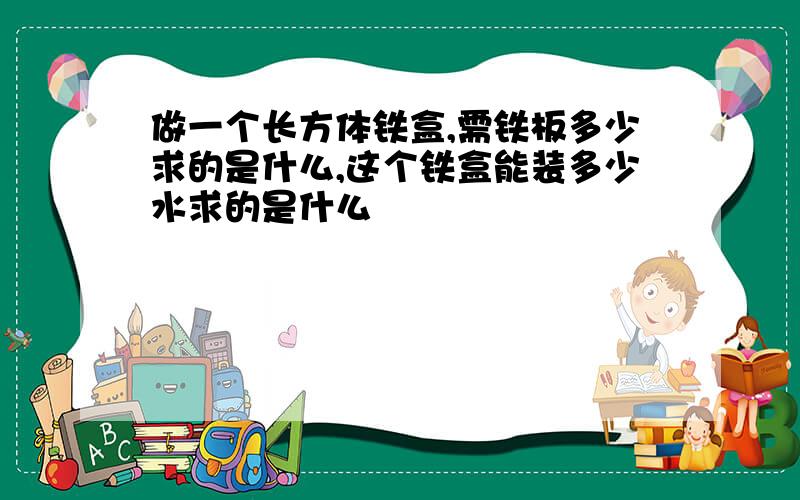 做一个长方体铁盒,需铁板多少求的是什么,这个铁盒能装多少水求的是什么