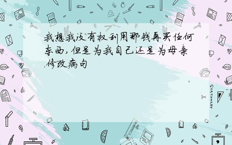 我想我没有权利用那钱再买任何东西,但是为我自己还是为母亲.修改病句