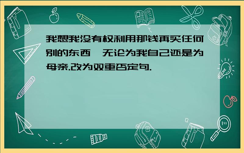 我想我没有权利用那钱再买任何别的东西,无论为我自己还是为母亲.改为双重否定句.