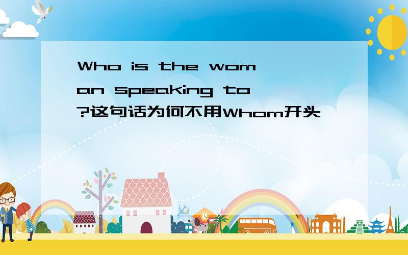 Who is the woman speaking to?这句话为何不用Whom开头,