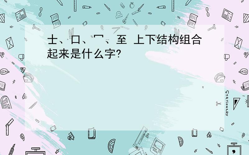 士、口、冖、至 上下结构组合起来是什么字?