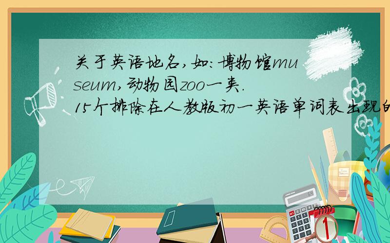 关于英语地名,如：博物馆museum,动物园zoo一类.15个排除在人教版初一英语单词表出现的。再求