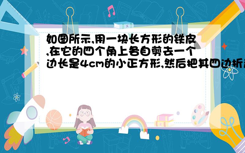 如图所示,用一块长方形的铁皮,在它的四个角上各自剪去一个边长是4cm的小正方形,然后把其四边折起来,刚好做成一个没有盖的盒子,已知铁皮的长是宽的2倍,做成的盒子的容积是1536cm^3,求该铁