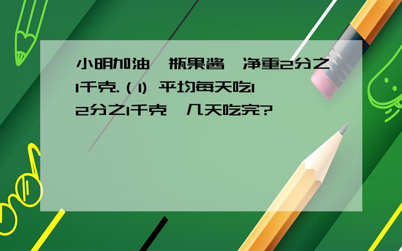 小明加油一瓶果酱,净重2分之1千克.（1) 平均每天吃12分之1千克,几天吃完?