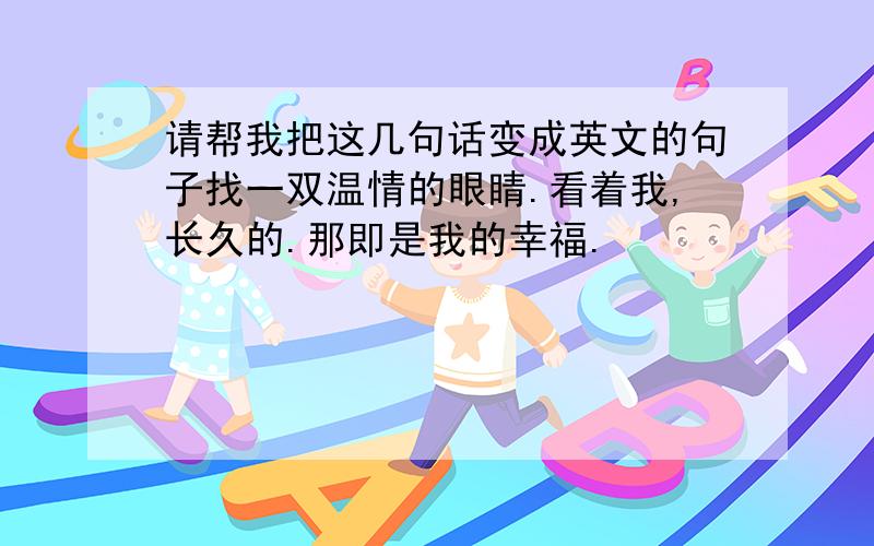 请帮我把这几句话变成英文的句子找一双温情的眼睛.看着我,长久的.那即是我的幸福.