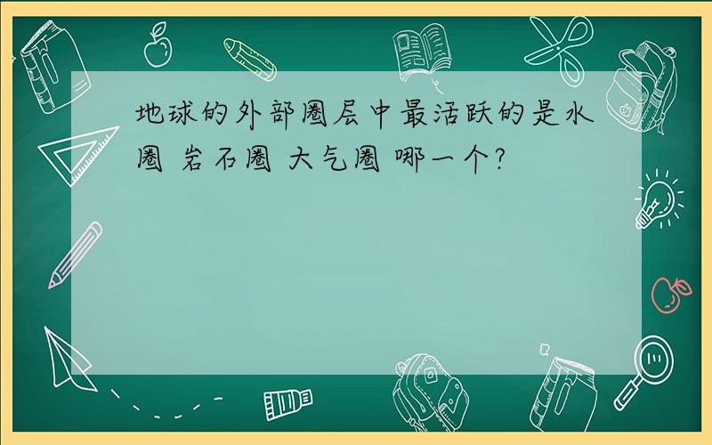 地球的外部圈层中最活跃的是水圈 岩石圈 大气圈 哪一个?