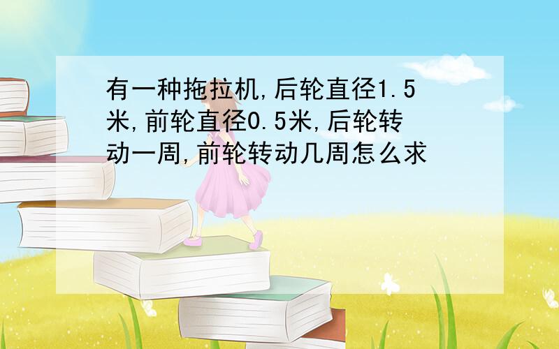 有一种拖拉机,后轮直径1.5米,前轮直径0.5米,后轮转动一周,前轮转动几周怎么求