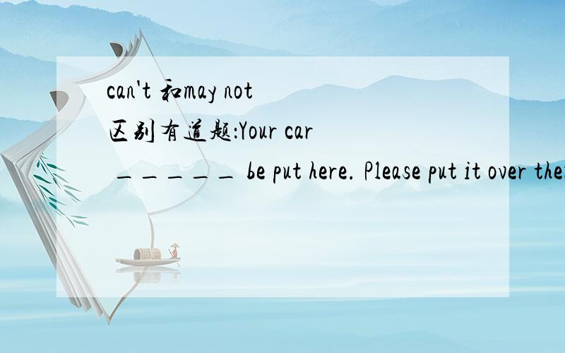 can't 和may not区别有道题：Your car _____ be put here. Please put it over there. 答案中有 can't  和may not .该选哪.  我觉得都可以吧.