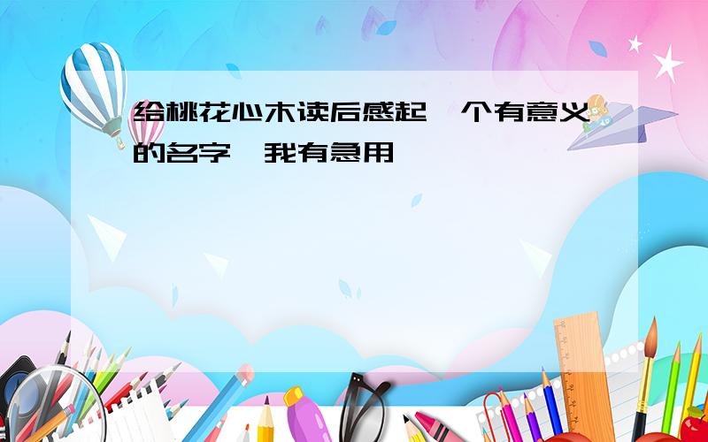 给桃花心木读后感起一个有意义的名字,我有急用