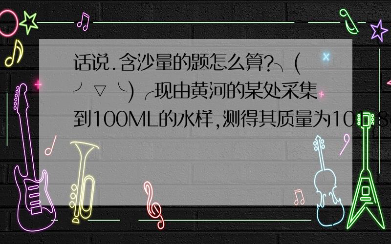 话说.含沙量的题怎么算?╮(╯▽╰)╭现由黄河的某处采集到100ML的水样,测得其质量为101.8g,那么此处黄河水的含沙量为多少?（含沙量即每1立方米水中,含沙多少Kg,沙的密度=2.5千克每立方米.）