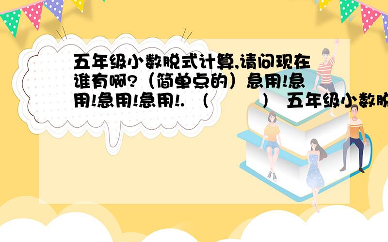 五年级小数脱式计算,请问现在谁有啊?（简单点的）急用!急用!急用!急用!.╮(╯▽╰)╭五年级小数脱式计算,请问现在谁有啊?还有脱式计算，简算，方程！（也可以从中任选一个，但我还是