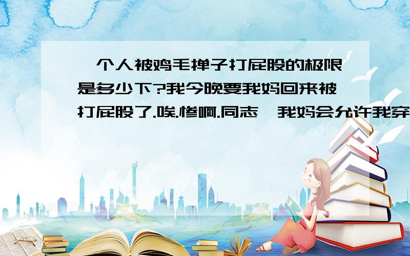 一个人被鸡毛掸子打屁股的极限是多少下?我今晚要我妈回来被打屁股了.唉.惨啊.同志,我妈会允许我穿着裤子吗/