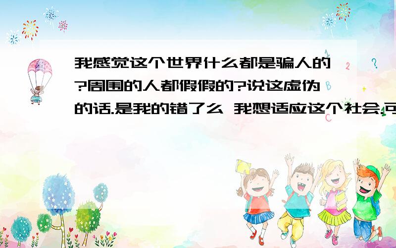 我感觉这个世界什么都是骗人的?周围的人都假假的?说这虚伪的话.是我的错了么 我想适应这个社会.可叫我怎么适应.难道现在的社会发展趋势就是坑、骗、.我看中国现在的法律唯一不犯法的