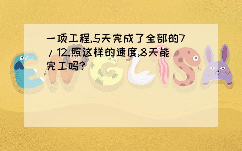 一项工程,5天完成了全部的7/12.照这样的速度,8天能完工吗?