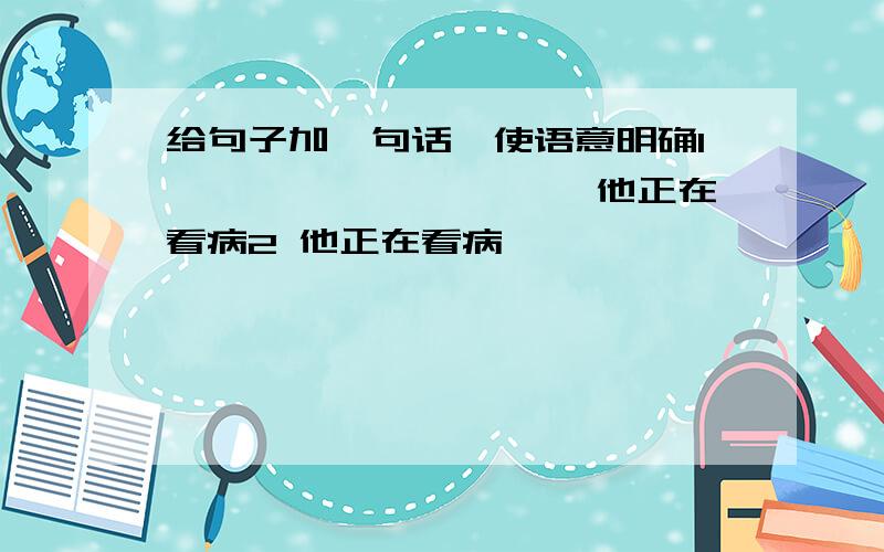 给句子加一句话,使语意明确1 —————————,他正在看病2 他正在看病,——————————