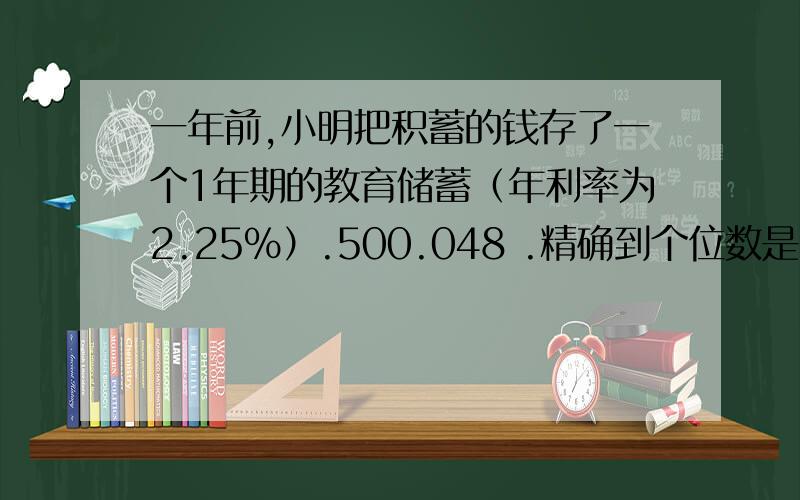 一年前,小明把积蓄的钱存了一个1年期的教育储蓄（年利率为2.25%）.500.048 .精确到个位数是多少?