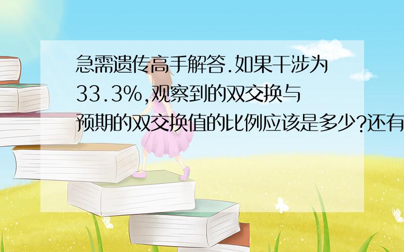 急需遗传高手解答.如果干涉为33.3％,观察到的双交换与预期的双交换值的比例应该是多少?还有一个、连锁在一条染色体上的A和B基因,若相互间的距离为20cM,则基因型Ab／aB的 个体产生ab配子的