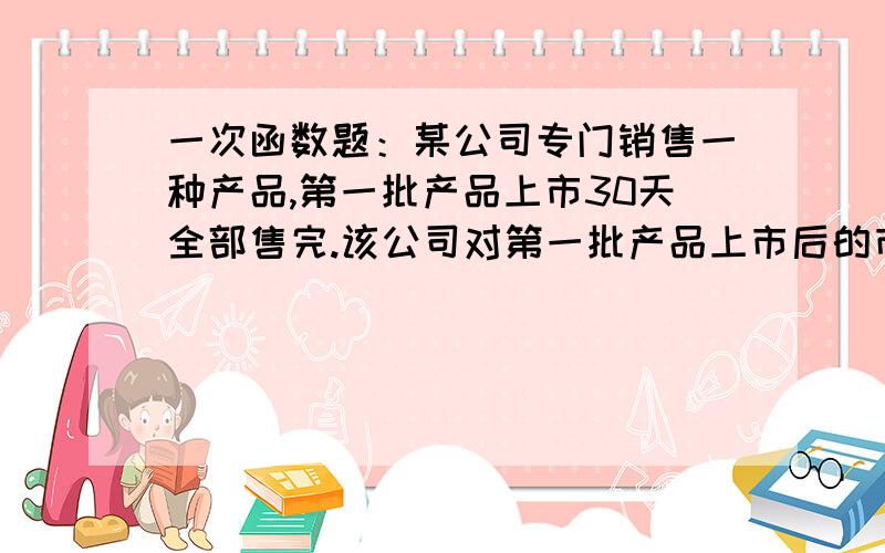 一次函数题：某公司专门销售一种产品,第一批产品上市30天全部售完.该公司对第一批产品上市后的市场销售1.某公司专门销售一种产品,第一批产品上市30天全部售完.该公司对第一批产品上市