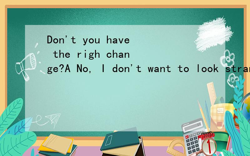 Don't you have the righ change?A No, I don't want to look strange.B No, Iet's change it here.c No, I only have two nickels.一定要说为什么...