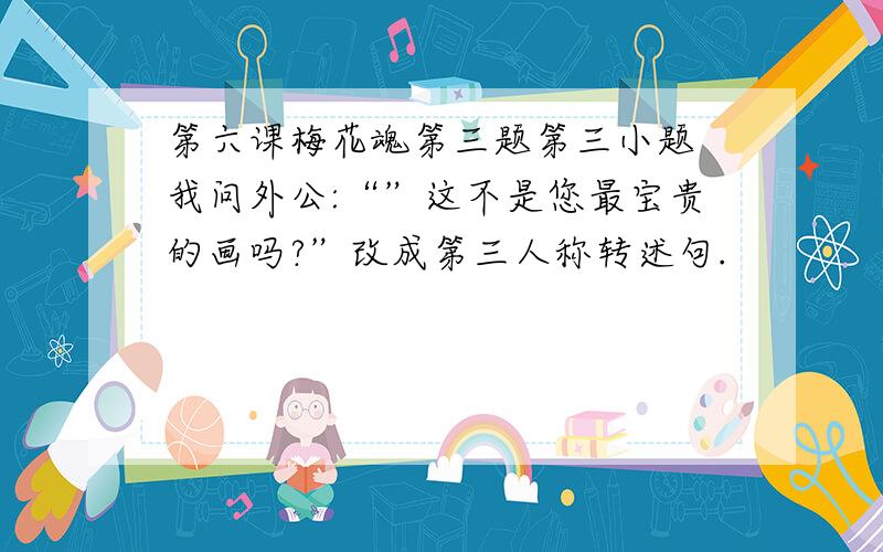 第六课梅花魂第三题第三小题 我问外公:“”这不是您最宝贵的画吗?”改成第三人称转述句.