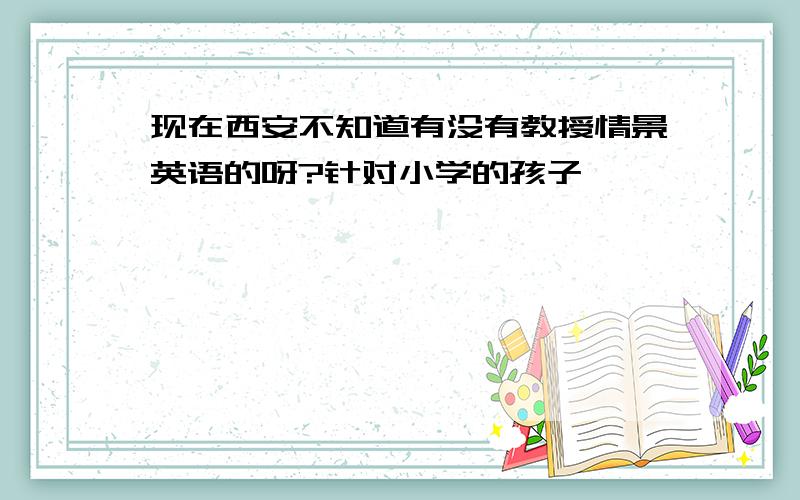 现在西安不知道有没有教授情景英语的呀?针对小学的孩子