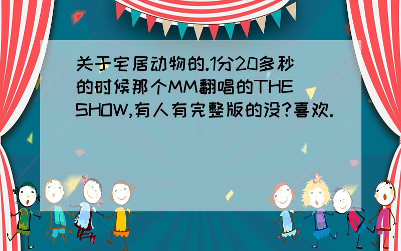 关于宅居动物的.1分20多秒的时候那个MM翻唱的THE SHOW,有人有完整版的没?喜欢.