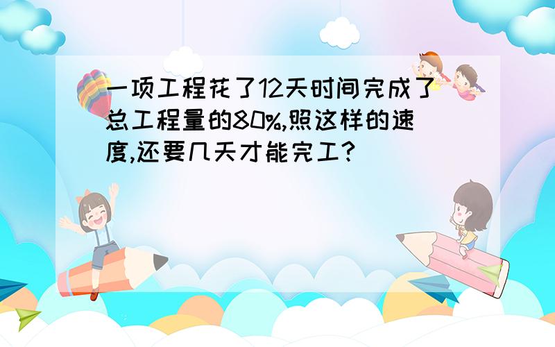 一项工程花了12天时间完成了总工程量的80%,照这样的速度,还要几天才能完工?