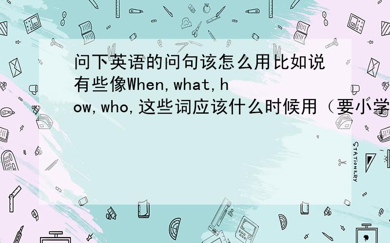 问下英语的问句该怎么用比如说有些像When,what,how,who,这些词应该什么时候用（要小学1-6年级的）还有像一般根据划线部分提问的问题该如何答,什么时候应该把be动词提前来做问句这些.我今年