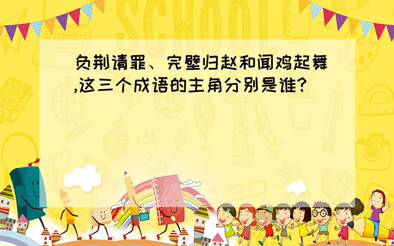 负荆请罪、完壁归赵和闻鸡起舞,这三个成语的主角分别是谁?