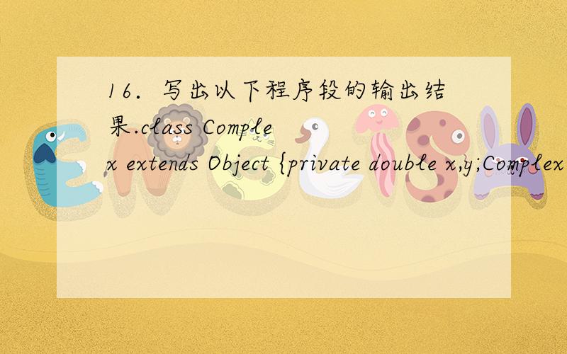 16．写出以下程序段的输出结果.class Complex extends Object {private double x,y;Complex(double u,double v){x=u;y=v;}double real(){return x;}double imag(){return y;}void plus(Complex w) {\x05x+=w.real();\x05y+=w.imag();}public String toStri