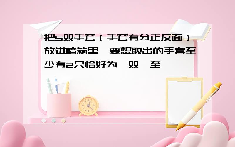 把5双手套（手套有分正反面）放进暗箱里,要想取出的手套至少有2只恰好为一双,至