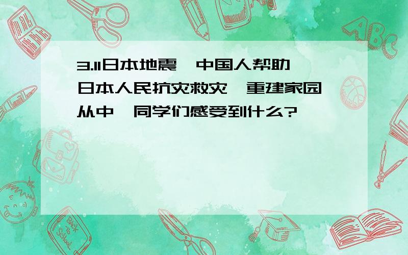 3.11日本地震,中国人帮助日本人民抗灾救灾,重建家园,从中,同学们感受到什么?