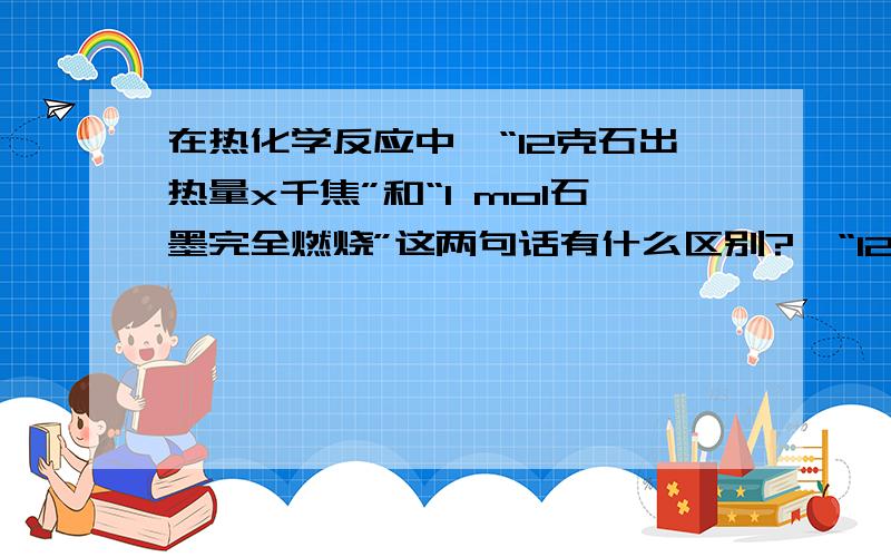 在热化学反应中,“12克石出热量x千焦”和“1 mol石墨完全燃烧”这两句话有什么区别?,“12克石墨在24克氧气中燃烧至反应物完全被消耗,测的放出热量x千焦”和“1 mol石墨完全燃烧,放出y千焦