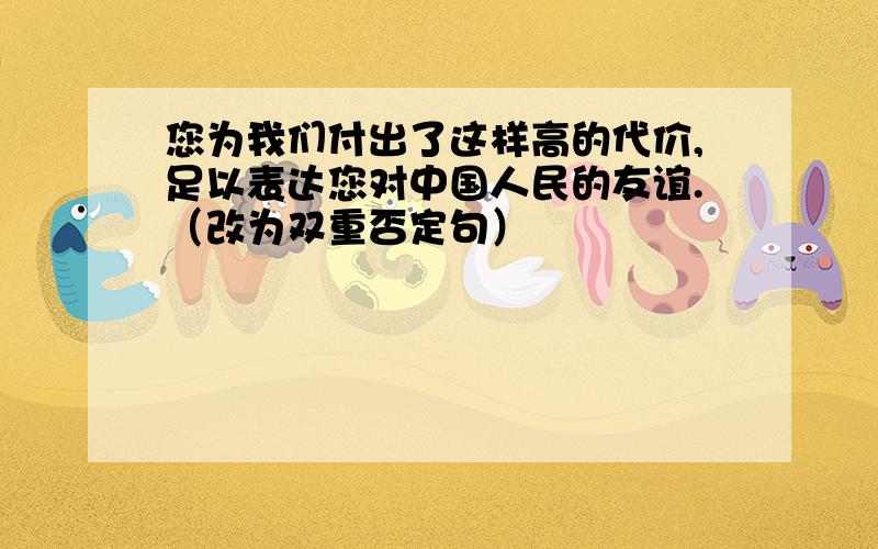 您为我们付出了这样高的代价,足以表达您对中国人民的友谊.（改为双重否定句）