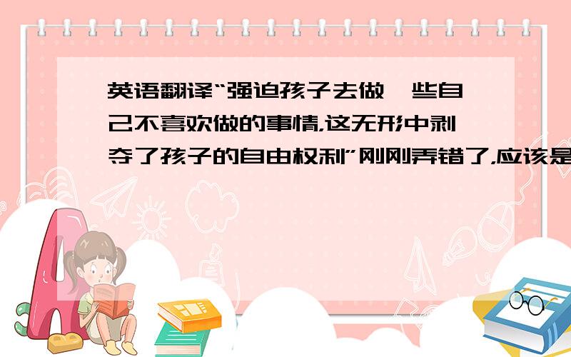 英语翻译“强迫孩子去做一些自己不喜欢做的事情，这无形中剥夺了孩子的自由权利”刚刚弄错了，应该是这样的