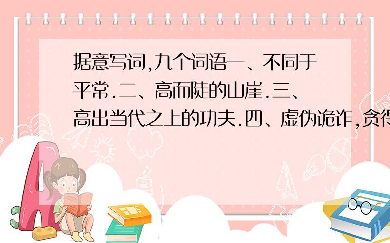 据意写词,九个词语一、不同于平常.二、高而陡的山崖.三、高出当代之上的功夫.四、虚伪诡诈,贪得无厌.五、指心里怀着不可告人的目的.六、抓住时机,立刻决断.七、伤心得到了极点.八、跳